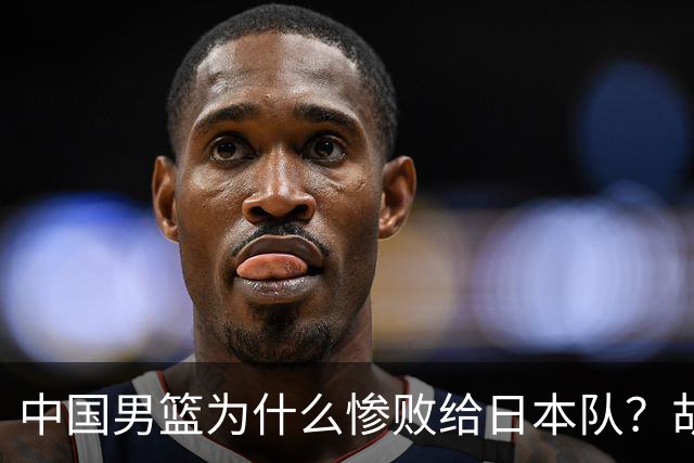 中国男篮为什么惨败给日本队？胡明轩一番话，直接戳中要害
