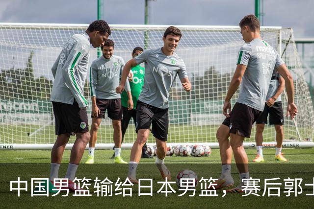 中国男篮输给日本男篮，赛后郭士强说：“这个夏天我们整个中国男篮都非常努力”
