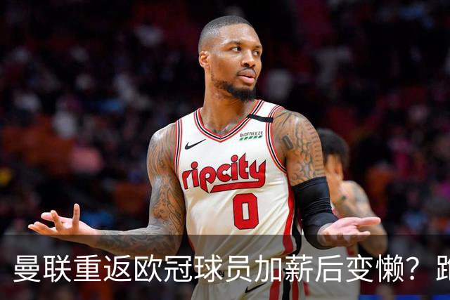 曼联重返欧冠球员加薪后变懒？跑动数据落后！体能储备遭质疑无法坚持90分钟